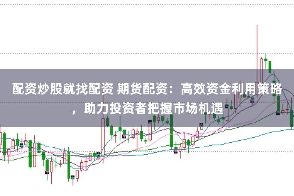 配资炒股就找配资 期货配资：高效资金利用策略，助力投资者把握市场机遇