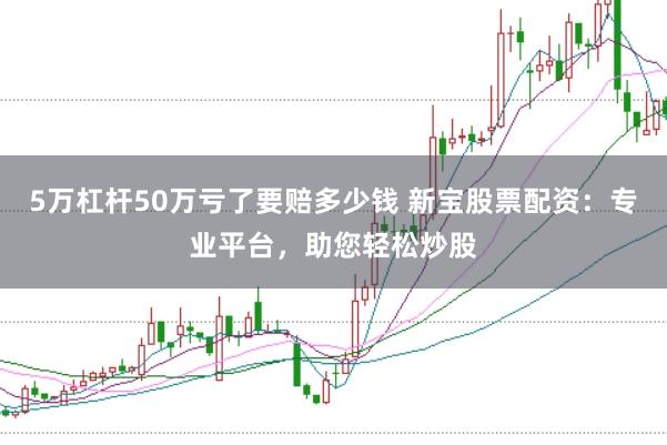 5万杠杆50万亏了要赔多少钱 新宝股票配资：专业平台，助您轻松炒股