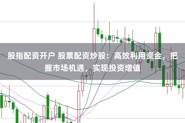 股指配资开户 股票配资炒股：高效利用资金，把握市场机遇，实现投资增值