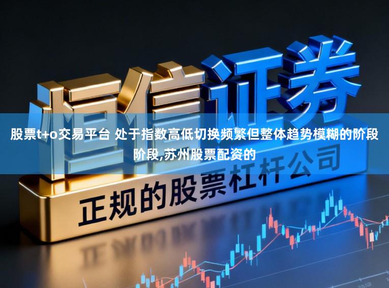 股票t+o交易平台 处于指数高低切换频繁但整体趋势模糊的阶段阶段,苏州股票配资的