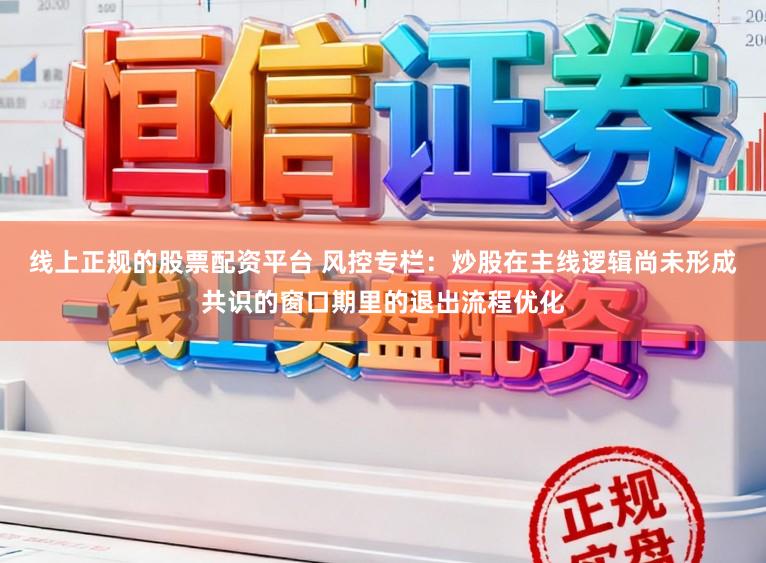 线上正规的股票配资平台 风控专栏：炒股在主线逻辑尚未形成共识的窗口期里的退出流程优化