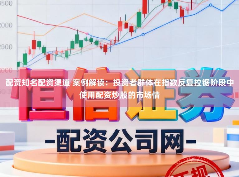 配资知名配资渠道 案例解读：投资者群体在指数反复拉锯阶段中使用配资炒股的市场情