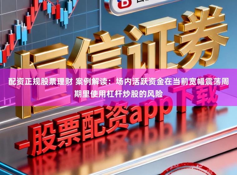 配资正规股票理财 案例解读：场内活跃资金在当前宽幅震荡周期里使用杠杆炒股的风险
