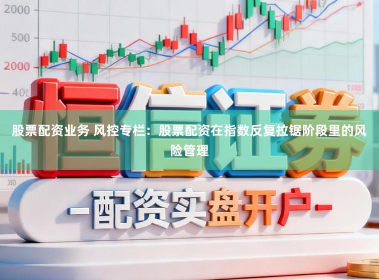 股票配资业务 风控专栏：股票配资在指数反复拉锯阶段里的风险管理