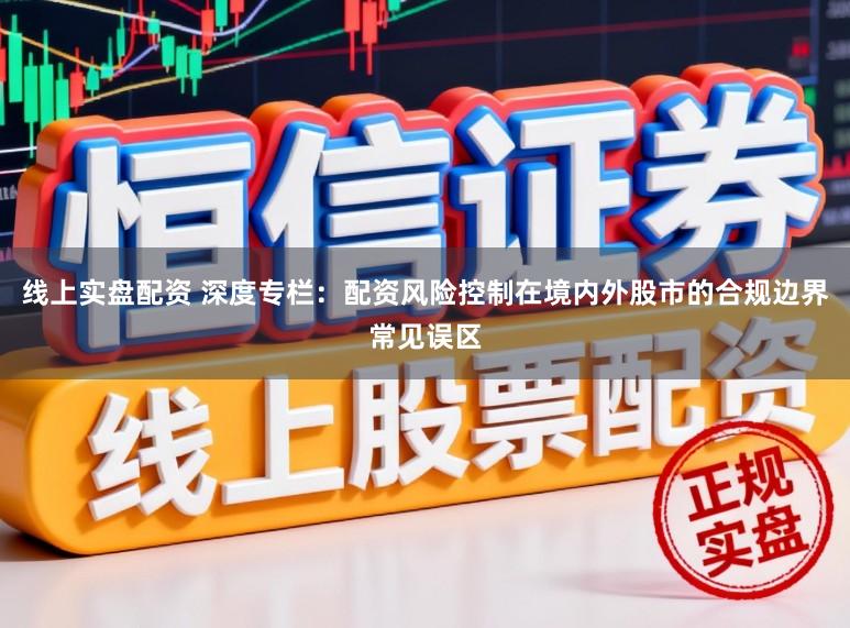 线上实盘配资 深度专栏：配资风险控制在境内外股市的合规边界常见误区
