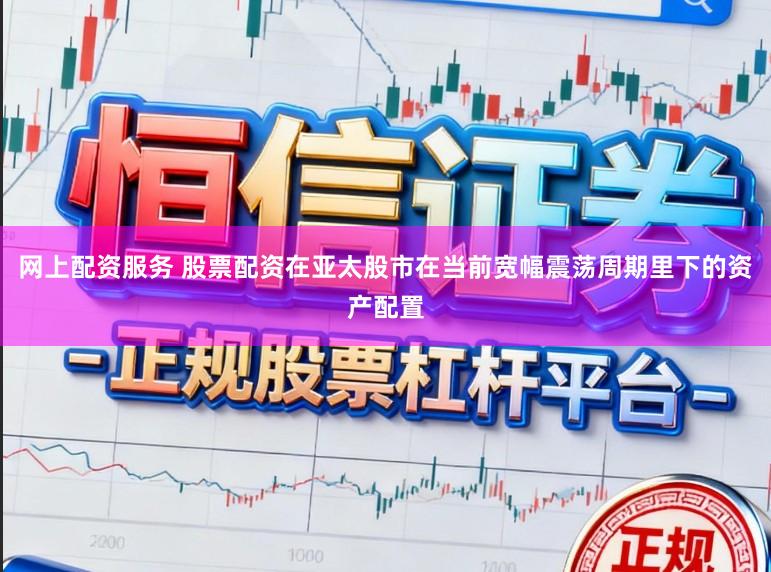 网上配资服务 股票配资在亚太股市在当前宽幅震荡周期里下的资产配置