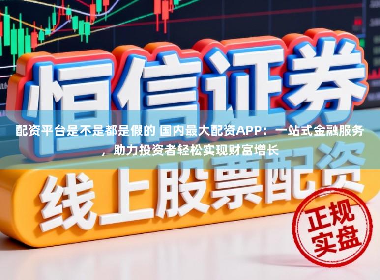 配资平台是不是都是假的 国内最大配资APP：一站式金融服务，助力投资者轻松实现财富增长